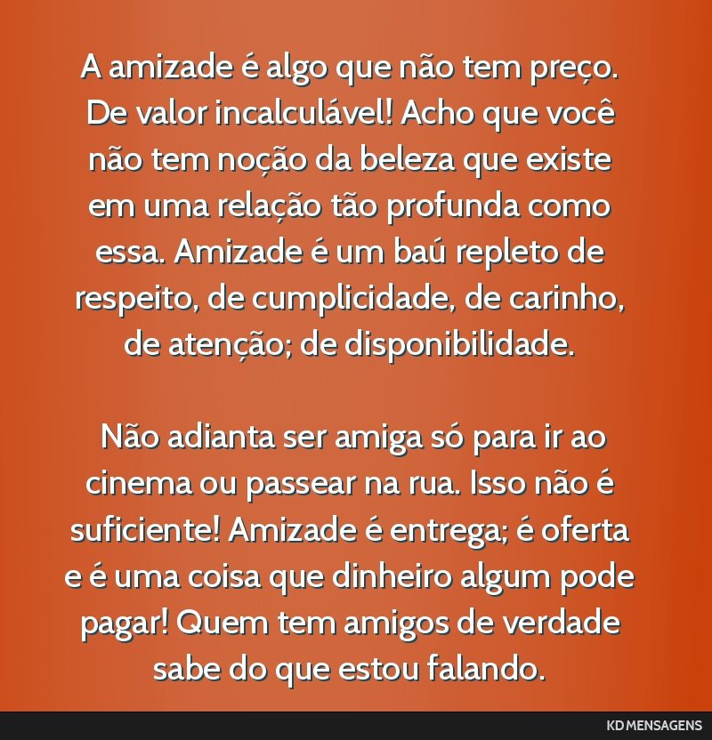 A amizade é algo que não tem preço. De valor incalculável! Acho que você não tem noção da beleza que existe em uma relação tão profunda como essa. Amizade é um baú repleto de respeito,...