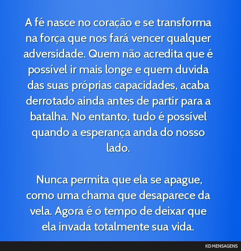 A fé nasce no coração e se transforma na força que nos fará vencer qualquer adversidade. Quem não acredita que é possível ir mais longe e quem duvida das suas próprias capacidades, acaba...