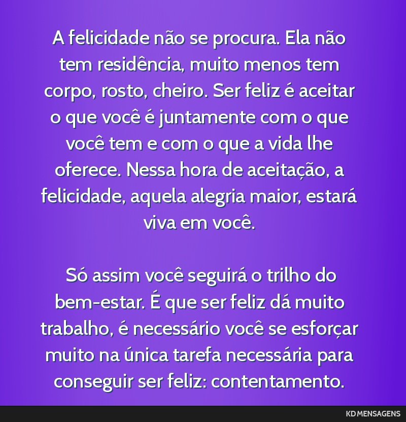 A felicidade não se procura. Ela não tem residência, muito menos tem corpo, rosto, cheiro. Ser feliz é aceitar o que você é juntamente com o que você tem e com o que a vida lhe oferece. Nessa...