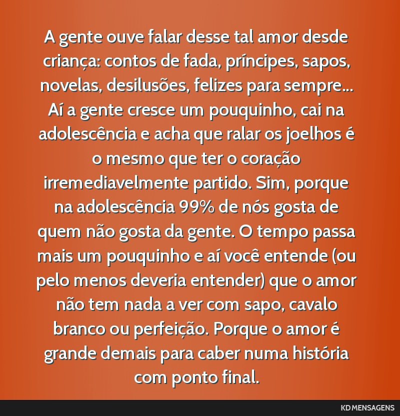 A gente ouve falar desse tal amor desde criança: contos de fada, príncipes, sapos, novelas, desilusões, felizes para sempre... Aí a gente cresce um pouquinho, cai na adolescência e acha que...
