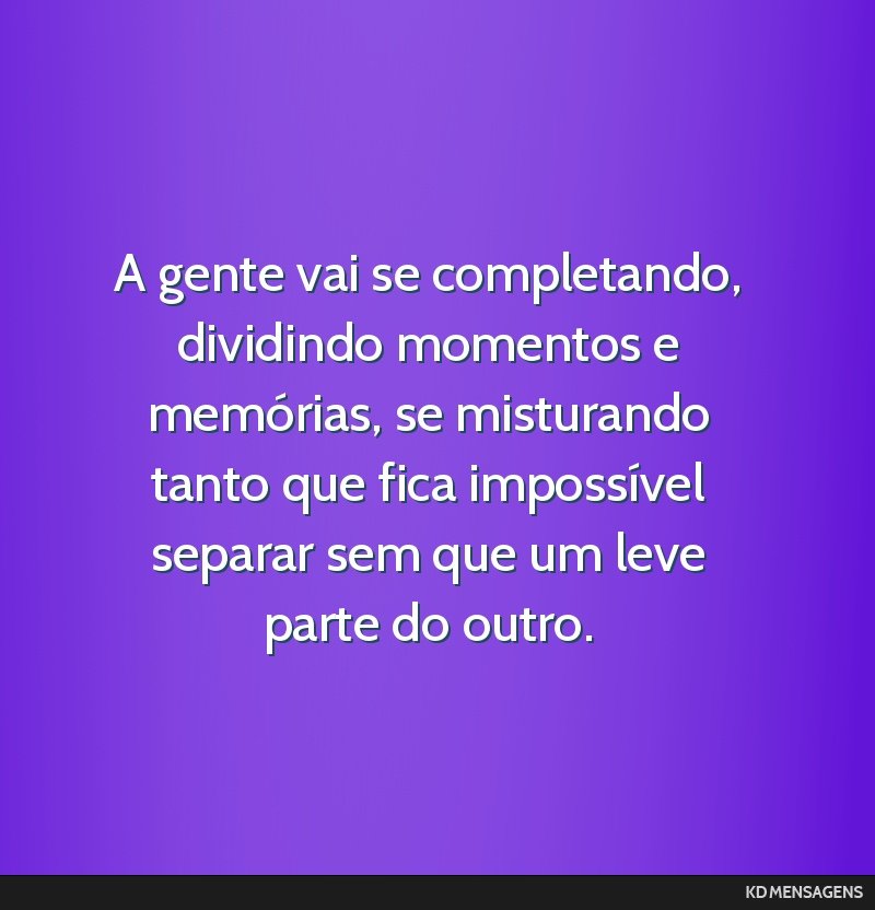 A gente vai se completando, dividindo momentos e memórias, se misturando tanto que fica impossível separar sem que um leve parte do outro.