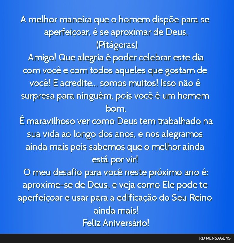 A melhor maneira que o homem dispõe para se aperfeiçoar, é se aproximar de Deus. <br /> (Pitágoras) <br /> Amigo! Que alegria é poder celebrar este dia com você e com todos aqueles que gostam...