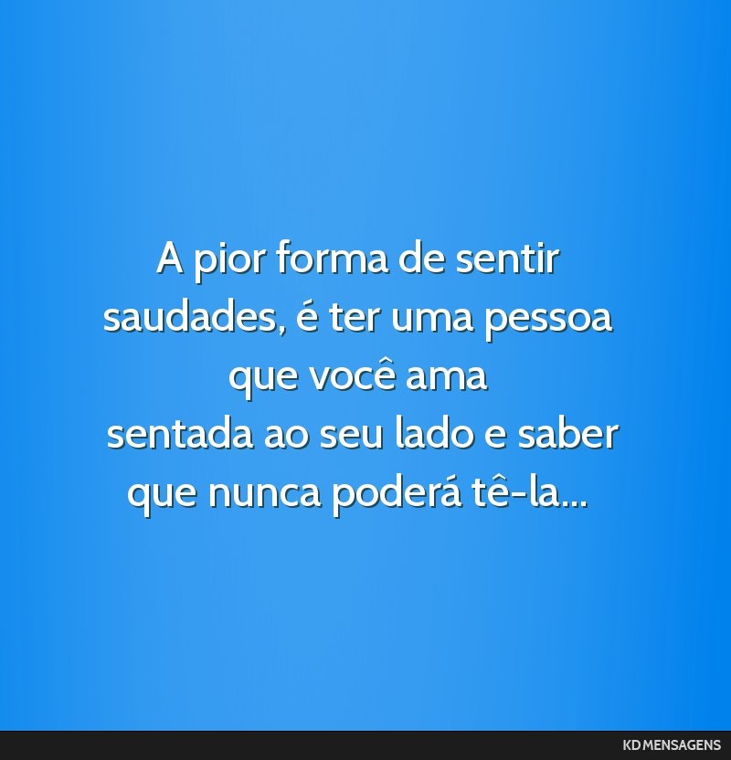 A pior forma de sentir saudades, é ter uma pessoa que você ama <br /> sentada ao seu lado e saber que nunca poderá tê-la...