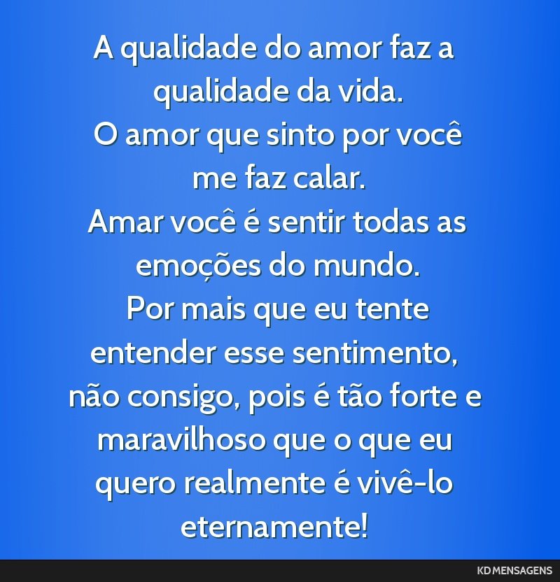 A qualidade do amor faz a qualidade da vida. <br /> O amor que sinto por você me faz calar. <br /> Amar você é sentir todas as emoções do mundo. <br /> Por mais que eu tente entender esse...