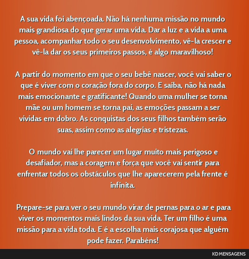 A sua vida foi abençoada. Não há nenhuma missão no mundo mais grandiosa do que gerar uma vida. Dar a luz e a vida a uma pessoa, acompanhar todo o seu desenvolvimento, vê-la crescer e vê-la dar...