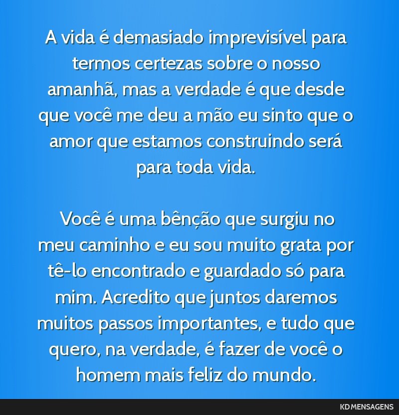 A vida é demasiado imprevisível para termos certezas sobre o nosso amanhã, mas a verdade é que desde que você me deu a mão eu sinto que o amor que estamos construindo será para toda vida. <br...