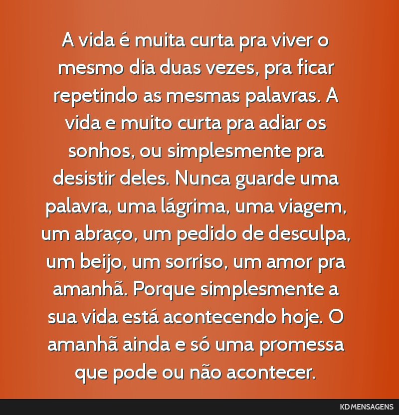 A vida é muita curta pra viver o mesmo dia duas vezes, pra ficar repetindo as mesmas palavras. A vida e muito curta pra adiar os sonhos, ou simplesmente pra desistir deles. Nunca guarde uma palavra, ...