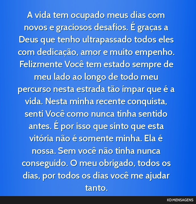 A vida tem ocupado meus dias com novos e graciosos desafios. É graças a Deus que tenho ultrapassado todos eles com dedicação, amor e muito empenho. Felizmente Você tem estado sempre de meu lado...