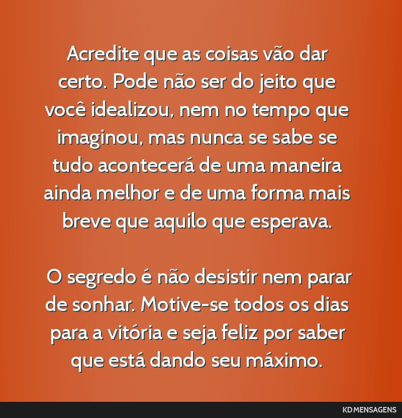 Acredite que as coisas vão dar certo. Pode não ser do jeito que você idealizou, nem no tempo que imaginou, mas nunca se sabe se tudo acontecerá de uma maneira ainda melhor e de uma forma mais...