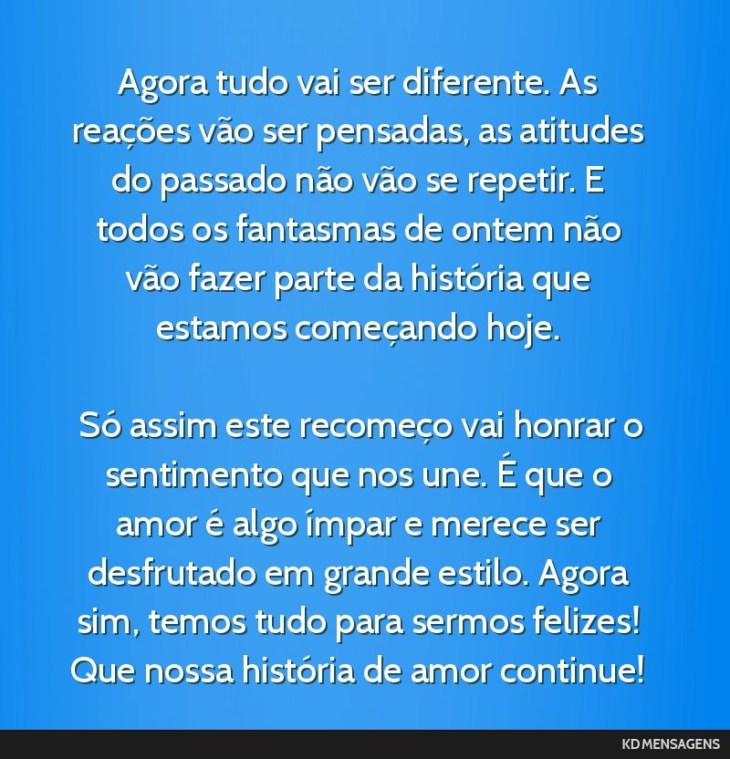 Agora tudo vai ser diferente. As reações vão ser pensadas, as atitudes do passado não vão se repetir. E todos os fantasmas de ontem não vão fazer parte da história que estamos começando...