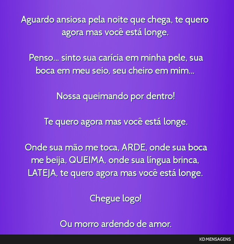 Aguardo ansiosa pela noite que chega, te quero agora mas você está longe. <br /> <br /> Penso... sinto sua carícia em minha pele, sua boca em meu seio, seu cheiro em mim... <br /> <br /> Nossa...