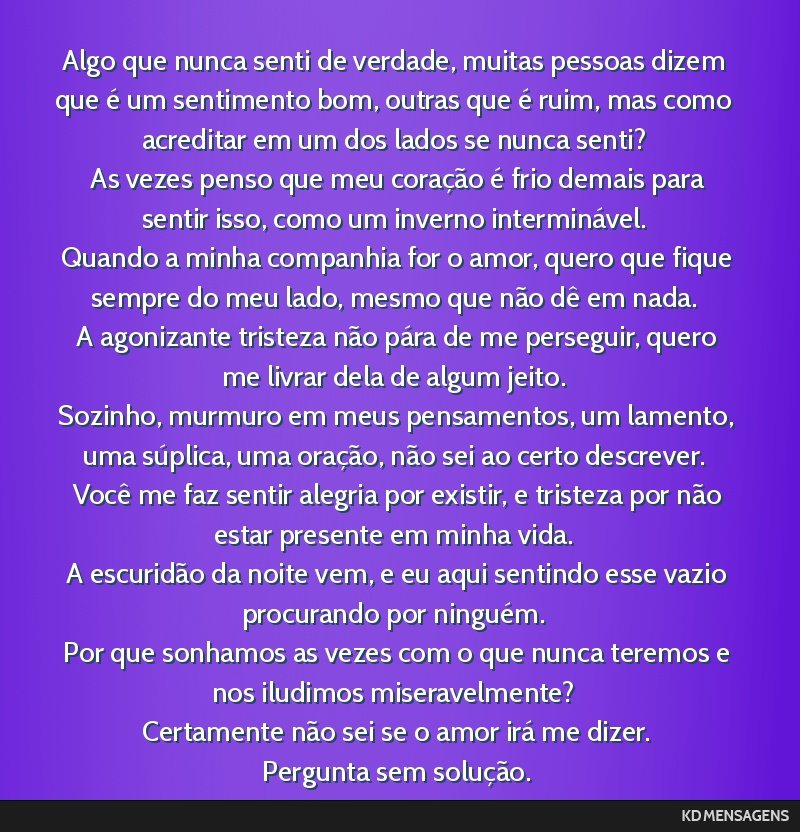 Algo que nunca senti de verdade, muitas pessoas dizem que é um sentimento bom, outras que é ruim, mas como acreditar em um dos lados se nunca senti? <br /> As vezes penso que meu coração é frio...