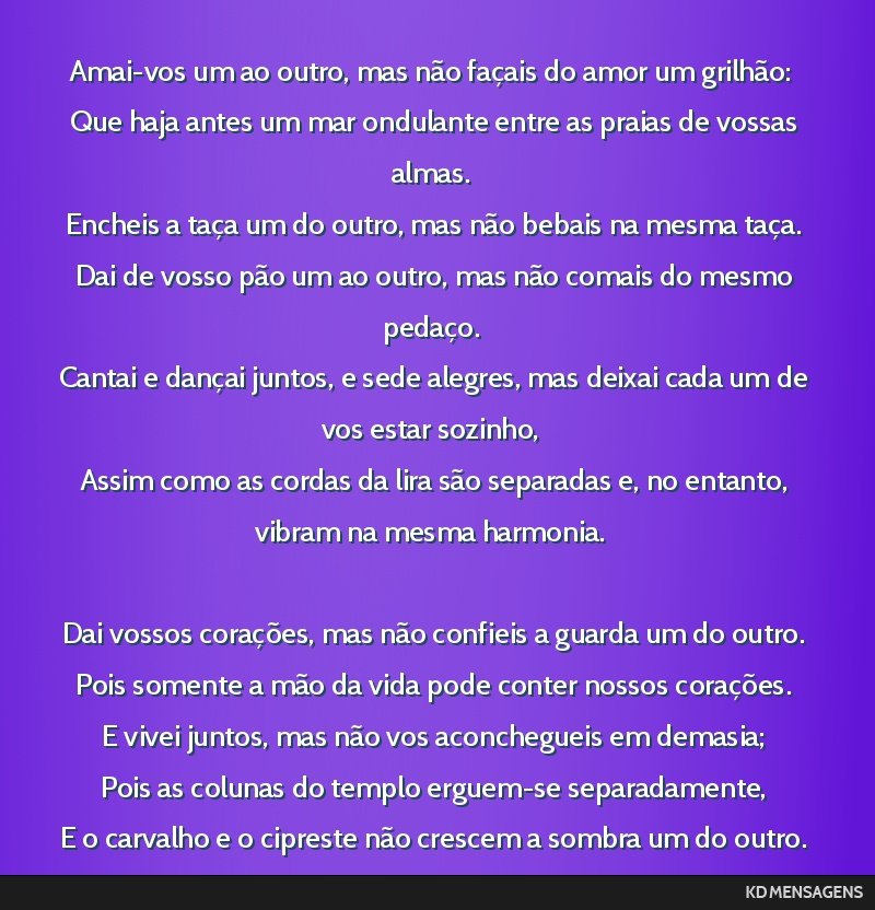 Amai-vos um ao outro, mas não façais do amor um grilhão: <br /> Que haja antes um mar ondulante entre as praias de vossas almas. <br /> Encheis a taça um do outro, mas não bebais na mesma taça. ...