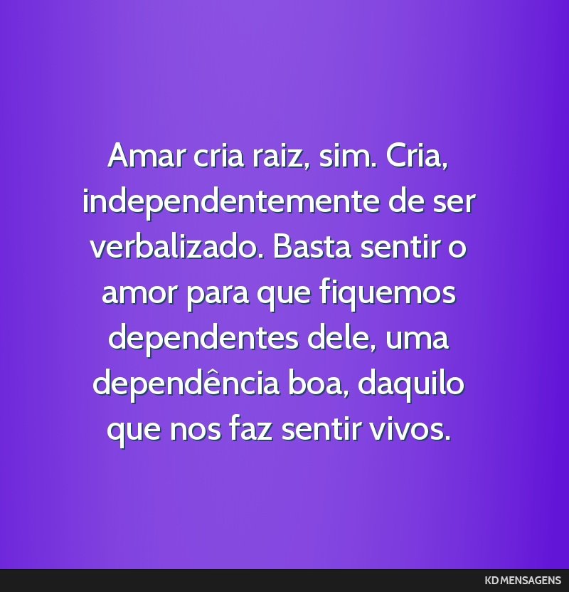 Amar cria raiz, sim. Cria, independentemente de ser verbalizado. Basta sentir o amor para que fiquemos dependentes dele, uma dependência boa, daquilo que nos faz sentir vivos.