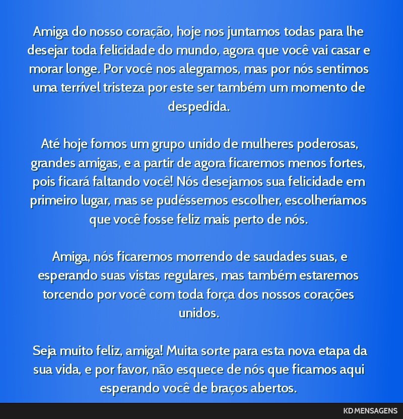 Amiga do nosso coração, hoje nos juntamos todas para lhe desejar toda felicidade do mundo, agora que você vai casar e morar longe. Por você nos alegramos, mas por nós sentimos uma terrível...