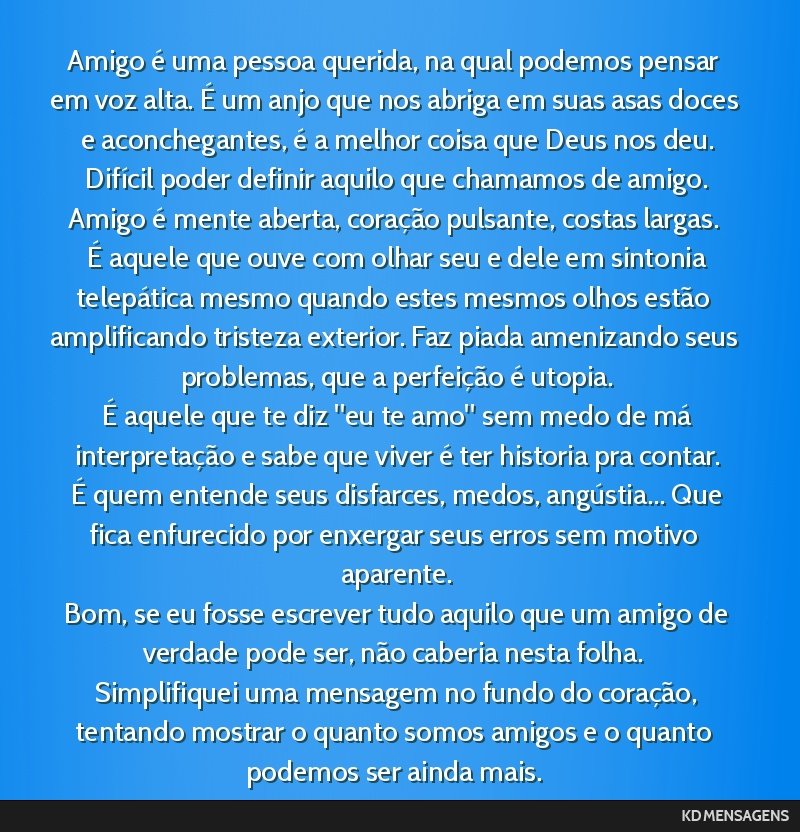 Amigo é uma pessoa querida, na qual podemos pensar em voz alta. É um anjo que nos abriga em suas asas doces e aconchegantes, é a melhor coisa que Deus nos deu. <br /> Difícil poder definir aquilo ...