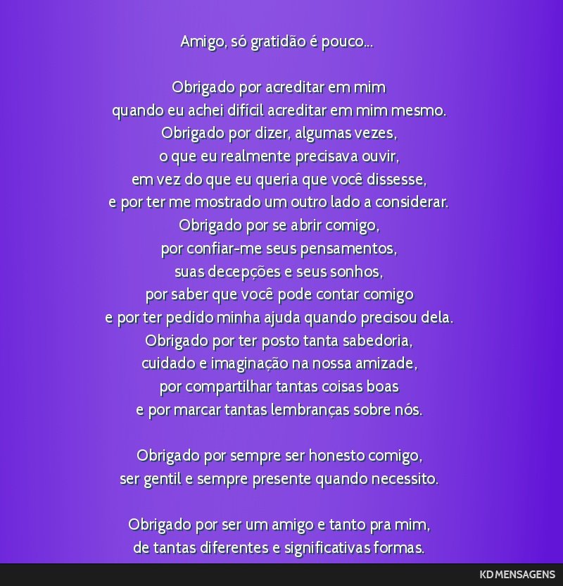 Amigo, só gratidão é pouco... <br /> <br /> Obrigado por acreditar em mim <br /> quando eu achei difícil acreditar em mim mesmo. <br /> Obrigado por dizer, algumas vezes, <br /> o que eu...