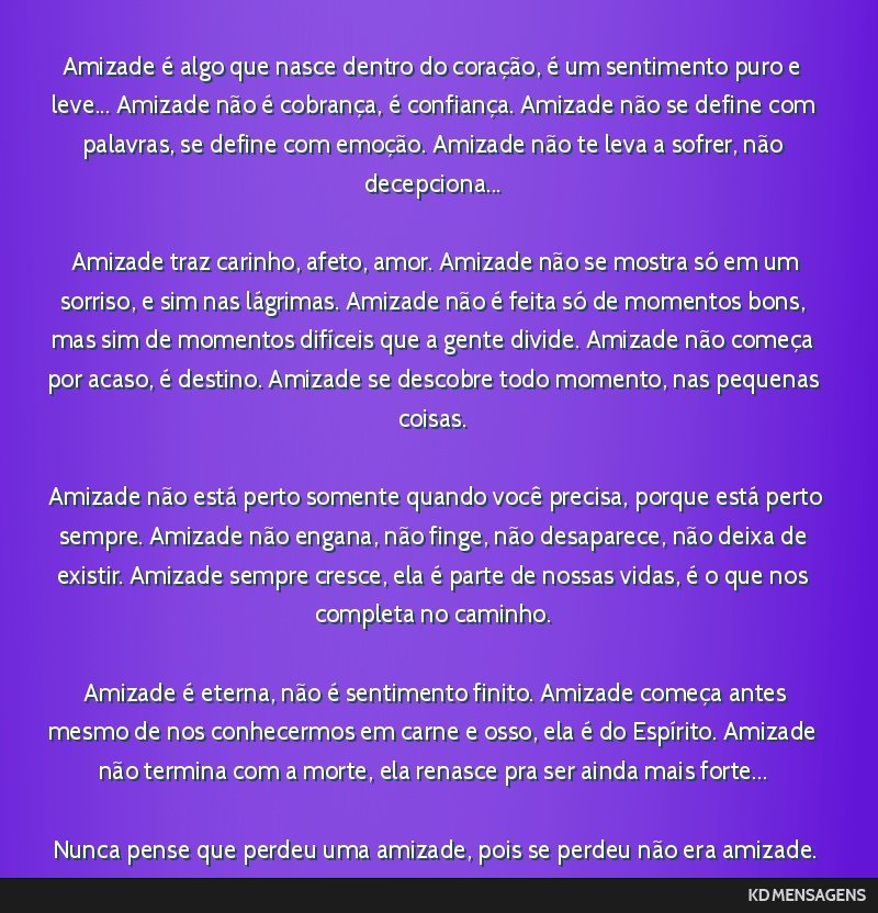 Amizade é algo que nasce dentro do coração, é um sentimento puro e leve... Amizade não é cobrança, é confiança. Amizade não se define com palavras, se define com emoção. Amizade não te...