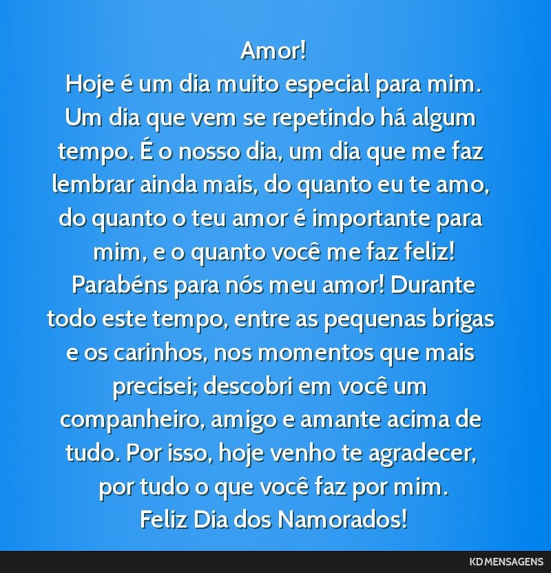 Amor! <br /> Hoje é um dia muito especial para mim. Um dia que vem se repetindo há algum tempo. É o nosso dia, um dia que me faz lembrar ainda mais, do quanto eu te amo, do quanto o teu amor é...