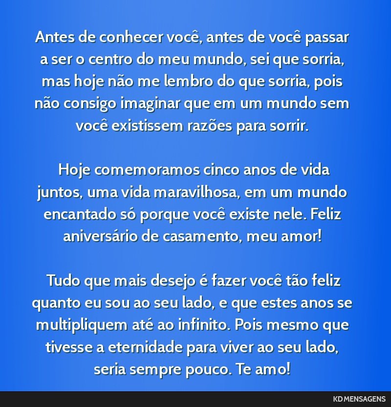 Antes de conhecer você, antes de você passar a ser o centro do meu mundo, sei que sorria, mas hoje não me lembro do que sorria, pois não consigo imaginar que em um mundo sem você existissem...