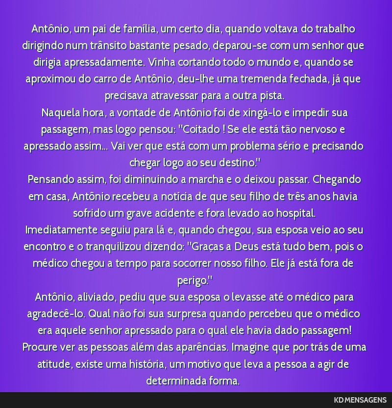 Antônio, um pai de família, um certo dia, quando voltava do trabalho dirigindo num trânsito bastante pesado, deparou-se com um senhor que dirigia apressadamente. Vinha cortando todo o mundo e,...