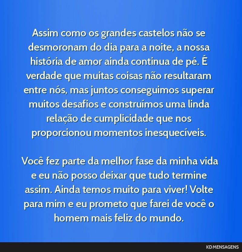 Assim como os grandes castelos não se desmoronam do dia para a noite, a nossa história de amor ainda continua de pé. É verdade que muitas coisas não resultaram entre nós, mas juntos conseguimos ...