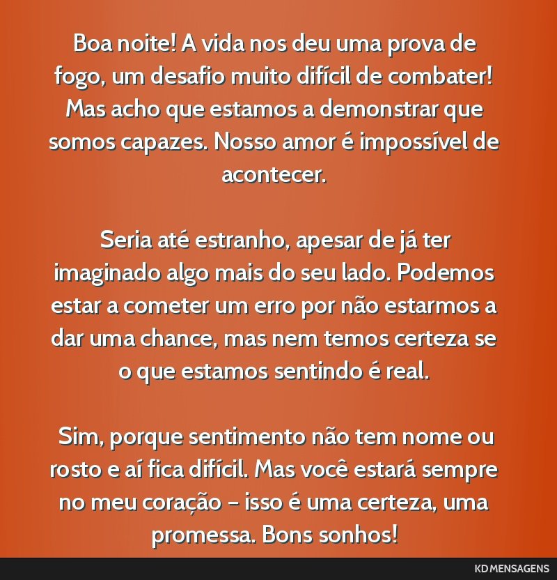 Boa noite! A vida nos deu uma prova de fogo, um desafio muito difícil de combater! Mas acho que estamos a demonstrar que somos capazes. Nosso amor é impossível de acontecer. <br /> <br /> Seria...