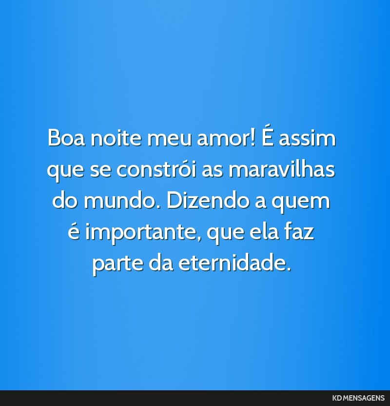 Boa noite meu amor! É assim que se constrói as maravilhas do mundo. Dizendo a quem é importante, que ela faz parte da eternidade.