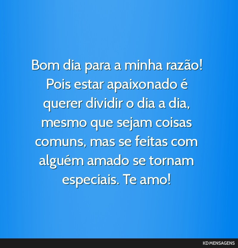 Bom dia para a minha razão! Pois estar apaixonado é querer dividir o dia a dia, mesmo que sejam coisas comuns, mas se feitas com alguém amado se tornam especiais. Te amo!