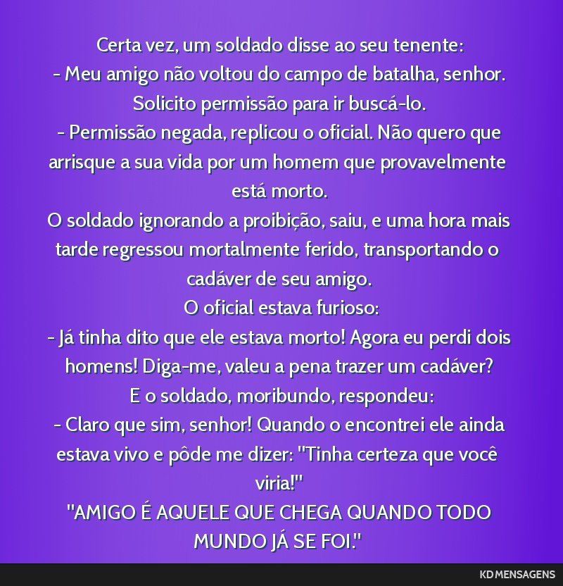 Certa vez, um soldado disse ao seu tenente: <br /> - Meu amigo não voltou do campo de batalha, senhor. Solicito permissão para ir buscá-lo. <br /> - Permissão negada, replicou o oficial. Não...