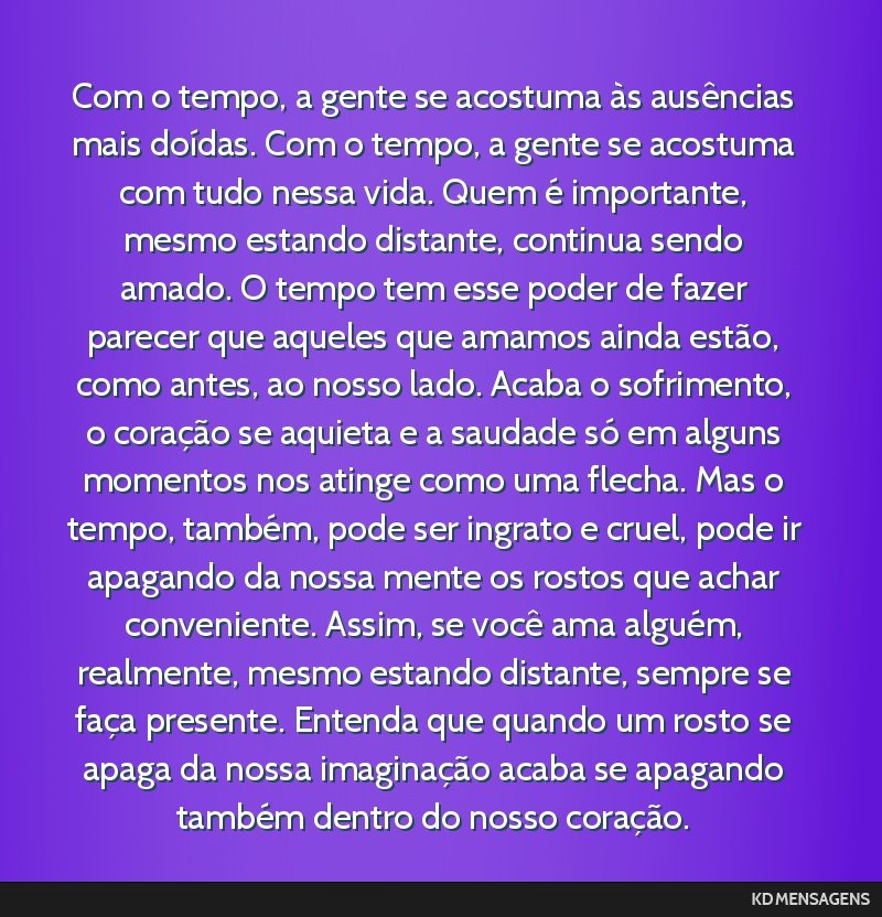 Com o tempo, a gente se acostuma às ausências mais doídas. Com o tempo, a gente se acostuma com tudo nessa vida. Quem é importante, mesmo estando distante, continua sendo amado. O tempo tem esse...