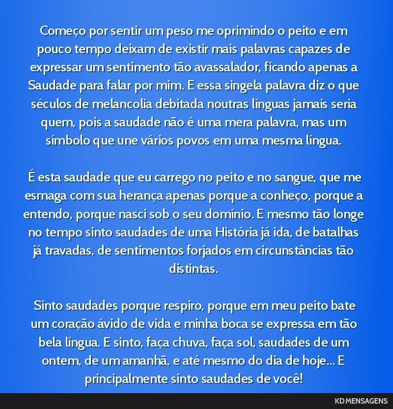 Começo por sentir um peso me oprimindo o peito e em pouco tempo deixam de existir mais palavras capazes de expressar um sentimento tão avassalador, ficando apenas a Saudade para falar por mim. E...