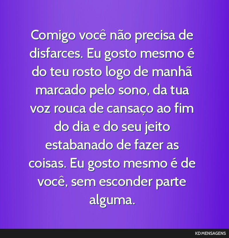 Comigo você não precisa de disfarces. Eu gosto mesmo é do teu rosto logo de manhã marcado pelo sono, da tua voz rouca de cansaço ao fim do dia e do seu jeito estabanado de fazer as coisas. Eu...