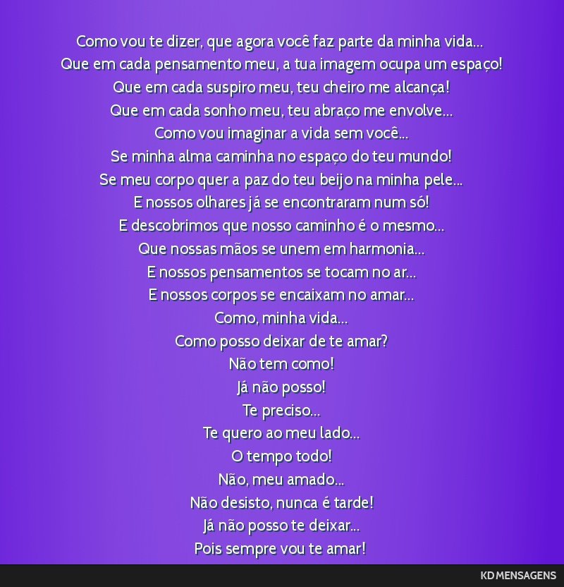 Como vou te dizer, que agora você faz parte da minha vida... <br /> Que em cada pensamento meu, a tua imagem ocupa um espaço! <br /> Que em cada suspiro meu, teu cheiro me alcança! <br /> Que em...