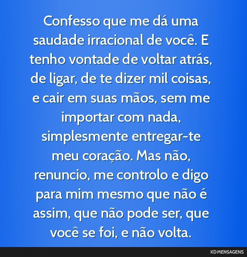 Confesso que me dá uma saudade irracional de você. E tenho vontade de voltar atrás, de ligar, de te dizer mil coisas, e cair em suas mãos, sem me importar com nada, simplesmente entregar-te meu...