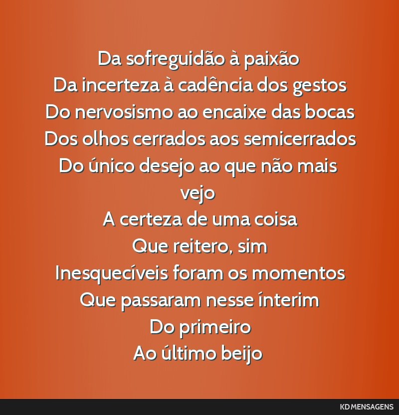 Da sofreguidão à paixão <br /> Da incerteza à cadência dos gestos <br /> Do nervosismo ao encaixe das bocas <br /> Dos olhos cerrados aos semicerrados <br /> Do único desejo ao que não mais...