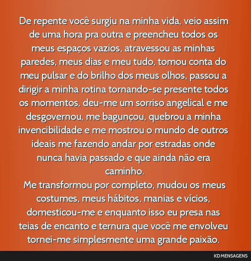De repente você surgiu na minha vida, veio assim de uma hora pra outra e preencheu todos os meus espaços vazios, atravessou as minhas paredes, meus dias e meu tudo, tomou conta do meu pulsar e do...