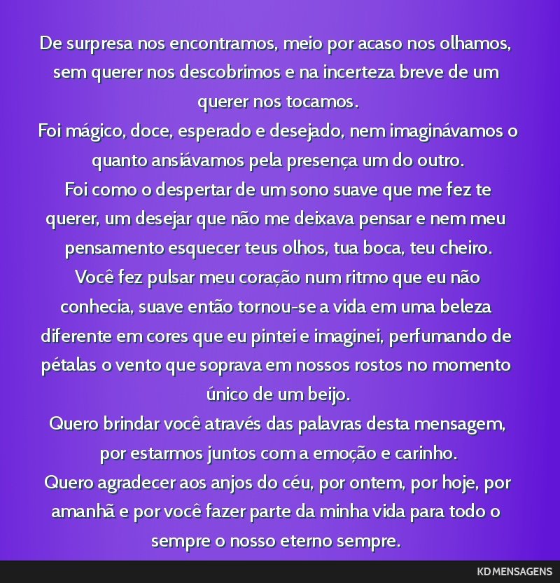 De surpresa nos encontramos, meio por acaso nos olhamos, sem querer nos descobrimos e na incerteza breve de um querer nos tocamos. <br /> Foi mágico, doce, esperado e desejado, nem imaginávamos o...