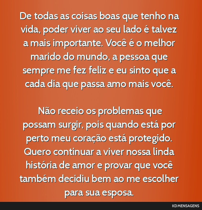 De todas as coisas boas que tenho na vida, poder viver ao seu lado é talvez a mais importante. Você é o melhor marido do mundo, a pessoa que sempre me fez feliz e eu sinto que a cada dia que passa ...