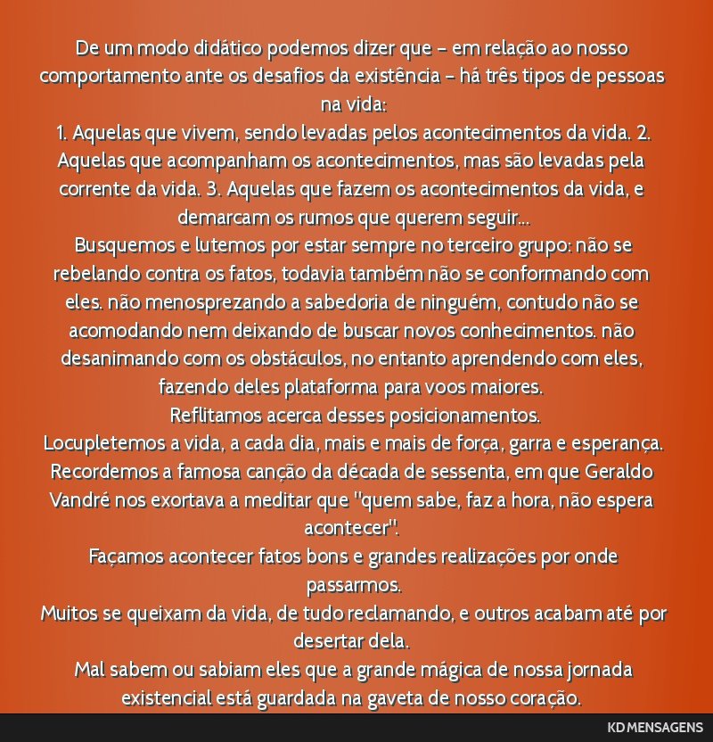 De um modo didático podemos dizer que – em relação ao nosso comportamento ante os desafios da existência – há três tipos de pessoas na vida: <br /> 1. Aquelas que vivem, sendo levadas pelos ...