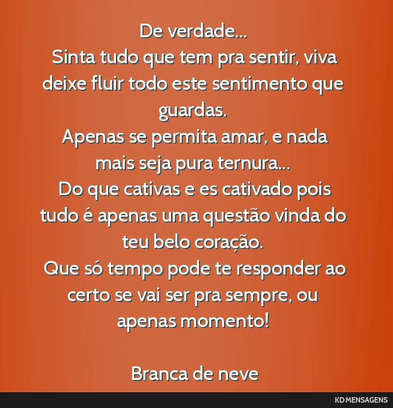 De verdade... <br /> Sinta tudo que tem pra sentir, viva deixe fluir todo este sentimento que guardas. <br /> Apenas se permita amar, e nada mais seja pura ternura... <br /> Do que cativas e es...