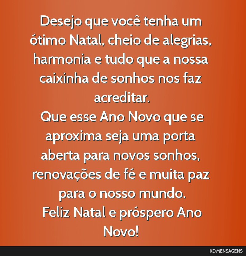 Desejo que você tenha um ótimo Natal, cheio de alegrias, harmonia e tudo que a nossa caixinha de sonhos nos faz acreditar. <br /> Que esse Ano Novo que se aproxima seja uma porta aberta para novos...