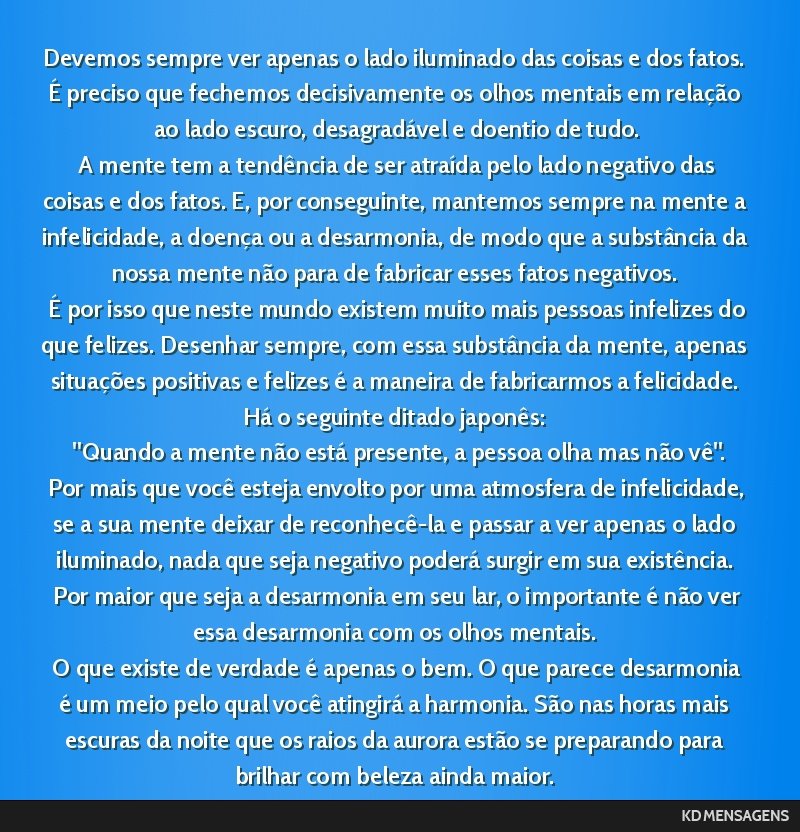Devemos sempre ver apenas o lado iluminado das coisas e dos fatos. É preciso que fechemos decisivamente os olhos mentais em relação ao lado escuro, desagradável e doentio de tudo. <br /> A mente...