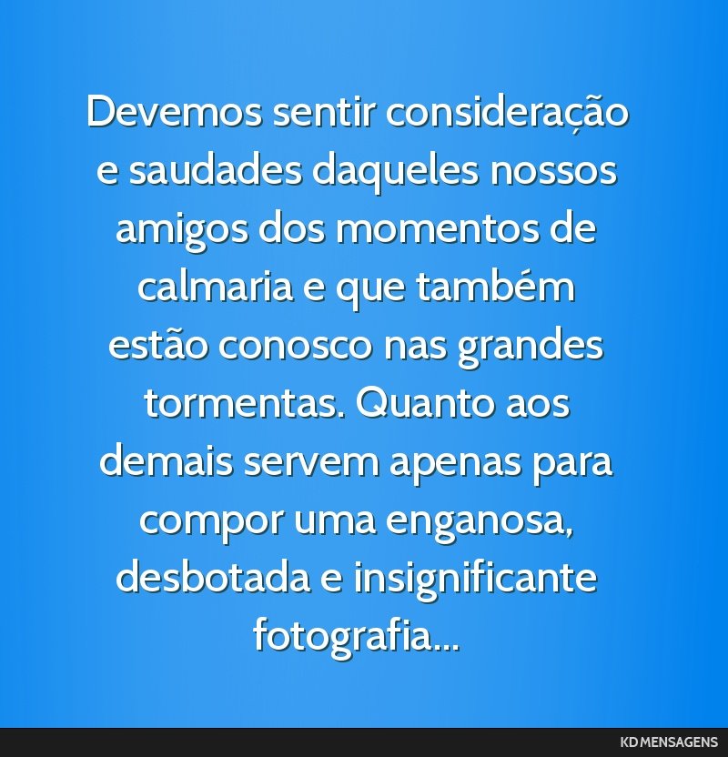Devemos sentir consideração e saudades daqueles nossos amigos dos momentos de calmaria e que também estão conosco nas grandes tormentas. Quanto aos demais servem apenas para compor uma enganosa,...