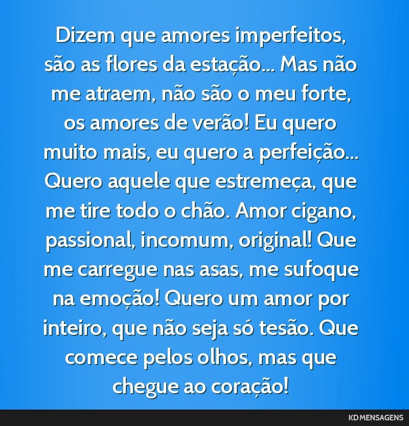 Dizem que amores imperfeitos, são as flores da estação... Mas não me atraem, não são o meu forte, os amores de verão! Eu quero muito mais, eu quero a perfeição... Quero aquele que...