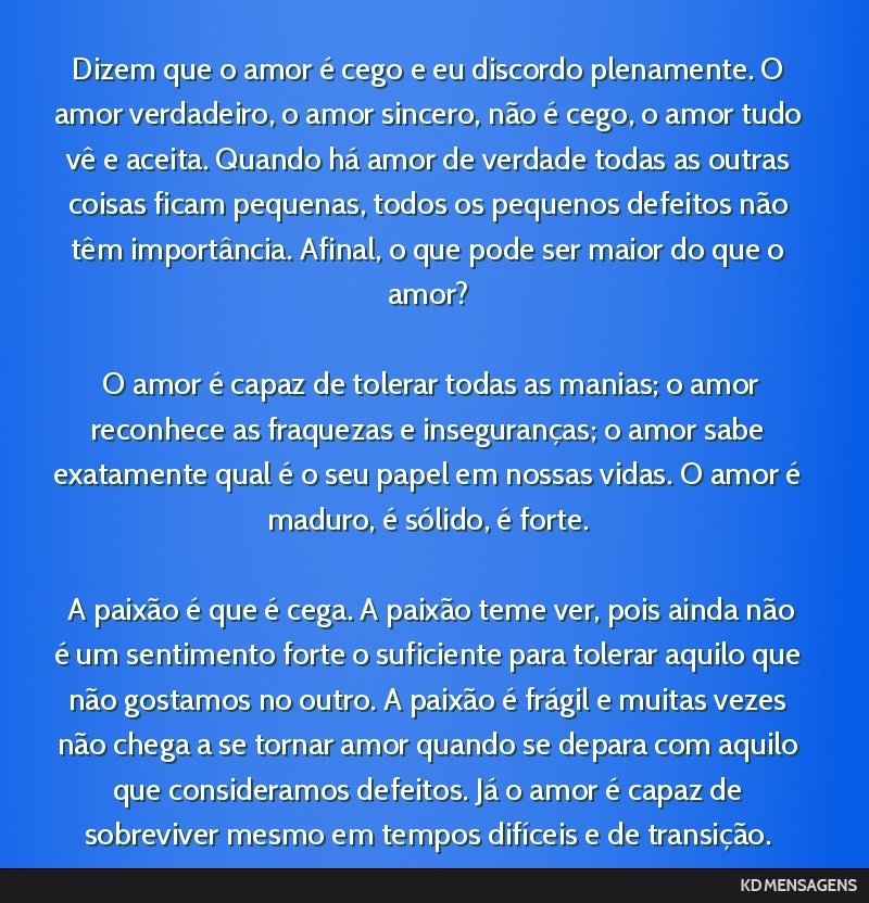 Dizem que o amor é cego e eu discordo plenamente. O amor verdadeiro, o amor sincero, não é cego, o amor tudo vê e aceita. Quando há amor de verdade todas as outras coisas ficam pequenas, todos...