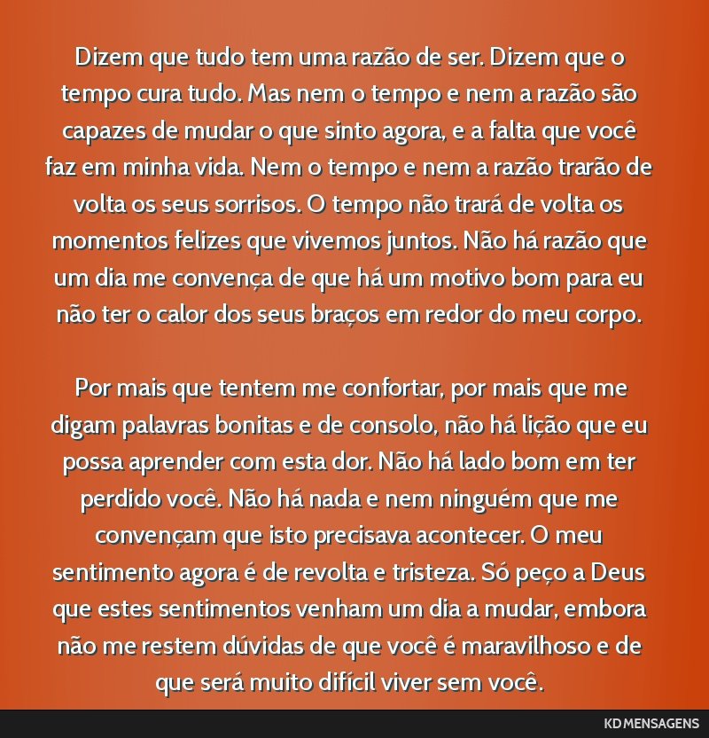 Dizem que tudo tem uma razão de ser. Dizem que o tempo cura tudo. Mas nem o tempo e nem a razão são capazes de mudar o que sinto agora, e a falta que você faz em minha vida. Nem o tempo e nem a...