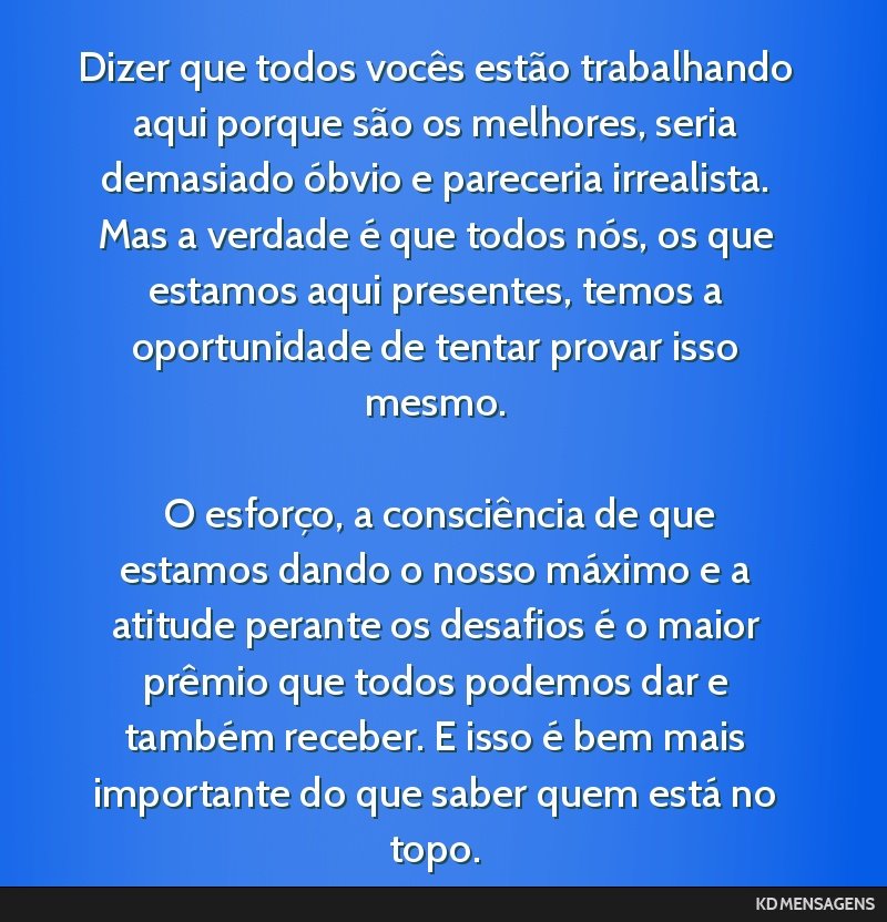 Dizer que todos vocês estão trabalhando aqui porque são os melhores, seria demasiado óbvio e pareceria irrealista. Mas a verdade é que todos nós, os que estamos aqui presentes, temos a...