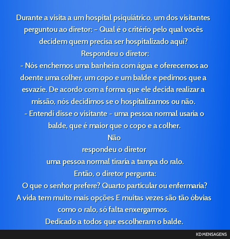 Durante a visita a um hospital psiquiátrico, um dos visitantes perguntou ao diretor: – Qual é o critério pelo qual vocês decidem quem precisa ser hospitalizado aqui? <br /> Respondeu o diretor: ...