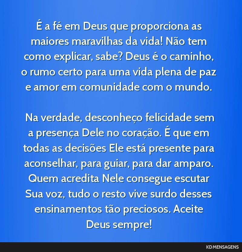 É a fé em Deus que proporciona as maiores maravilhas da vida! Não tem como explicar, sabe? Deus é o caminho, o rumo certo para uma vida plena de paz e amor em comunidade com o mundo. <br /> <br...